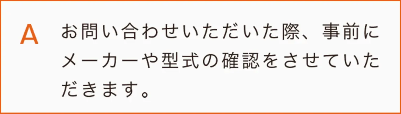 お問い合わせいただいた際、事前にメーカーや型式の確認をさせていただきます。