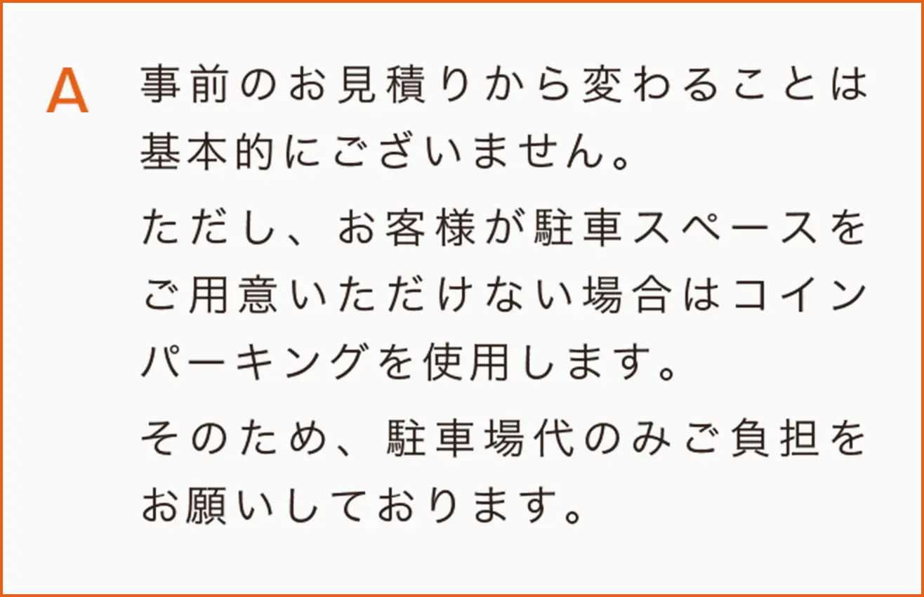 事前のお見積りから変わることは基本的にございません。
ただし、お客様が駐車スペースをご用意いただけない場合はコインパーキングを使用します。
そのため、駐車場代のみご負担をお願いしております。