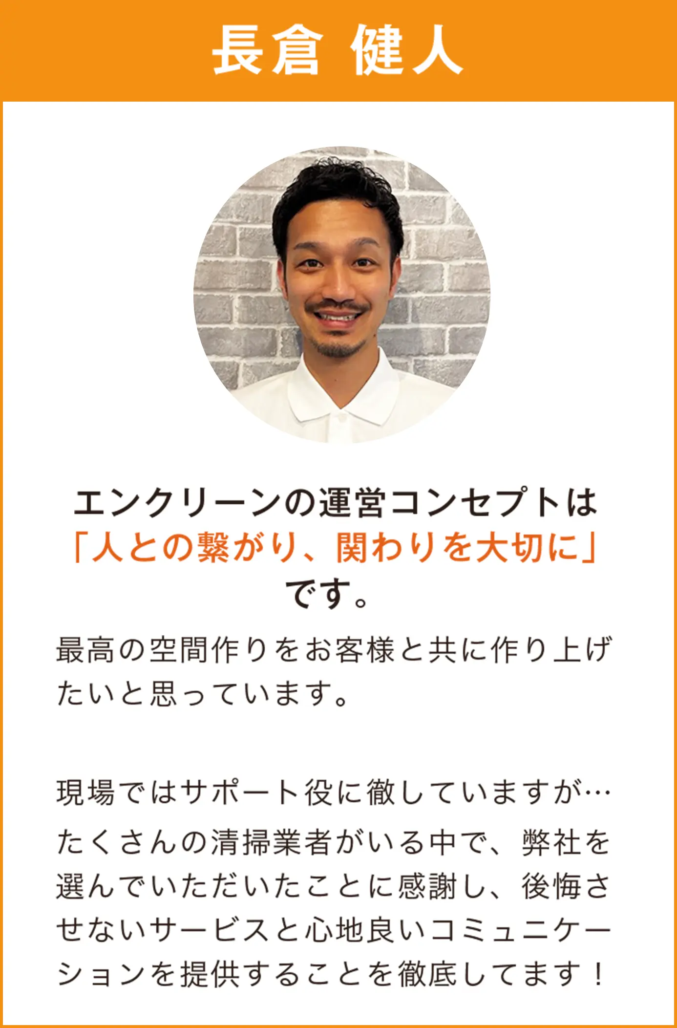 長倉健人　エンクリーンの運営コンセプトは「人とのつながり、関わりを大切に」です。最高の空間作りをお客様と共にと繰り上げたいと思っています。現場ではサポート役に徹していますが、たくさんの清掃業者がいる中で、弊社を選んでいただいたことに感謝し、後悔させないサービスと心地よいコミュニケーションを提供することを徹底してます！