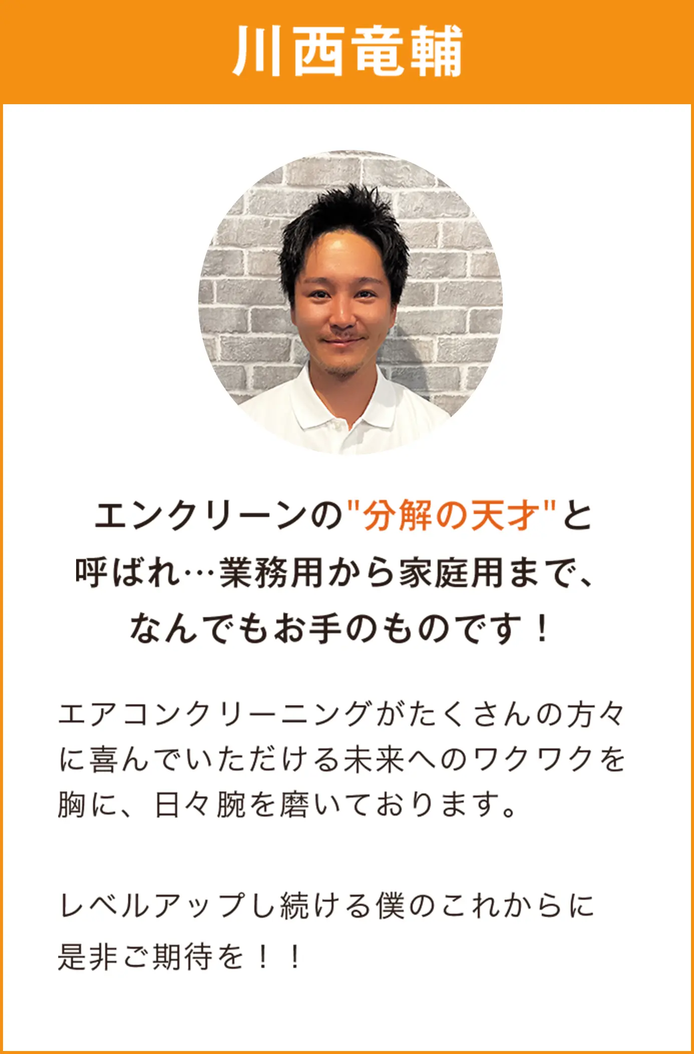 川西竜輔　エンクリーンの分解の天才と呼ばれ…業務用から家庭用まで、なんでもお手のものです　エアコンクリーニングがたくさんの方々に喜んでいただける未来へのワクワクを胸に、日々腕を磨いております。  レベルアップし続ける僕のこれからに是非ご期待を！！