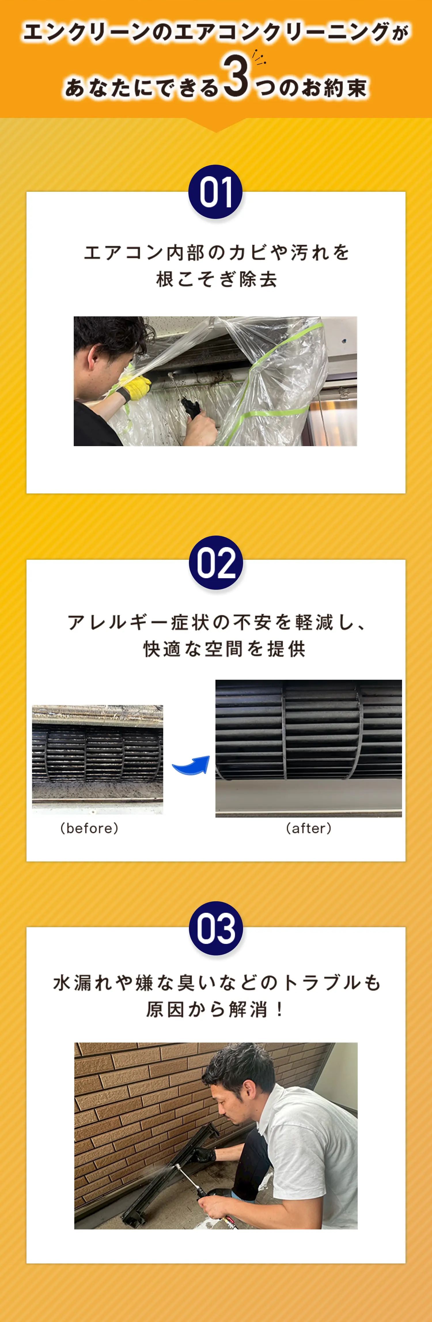 エンクリーンのエアコンクリーニングが
あなたにできる3つのお約束 01エアコン内部のカビや汚れを
根こそぎ除去 02アレルギー症状の不安を軽減し、
快適な空間を提供 03水漏れや嫌な臭いなどのトラブルも
原因から解消！