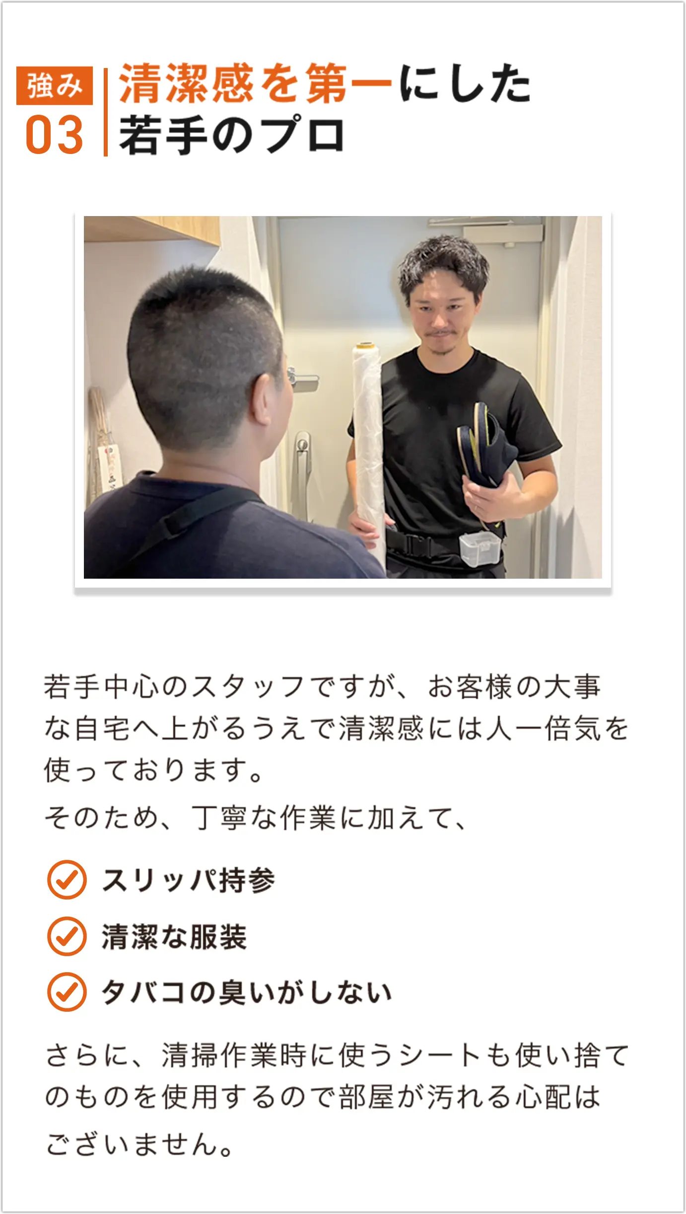 若手中心のスタッフですが、お客様の大事な自宅へ上がるうえで清潔感には人一倍気を使っております。そのため丁寧な作業に加えて、スリッパ持参、清潔な服装、タバコの臭いがしない　さらに、清掃作業時に使うシートも使い捨てのものを使用するので部屋が汚れる心配はございません。